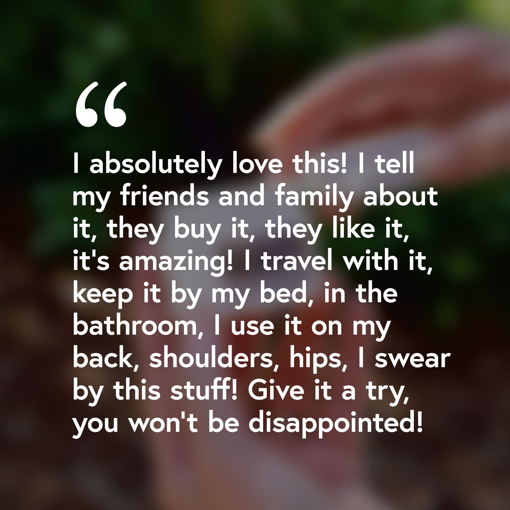 I absolutely love this! I tell my friends and family about, they buy it, they like it, it's amazing! I travel with it, keep it by my bed, in the bathroom. I use it on my back, shoulders, hips, I swear by this stuff! Give it a try, you won't be disappointed!