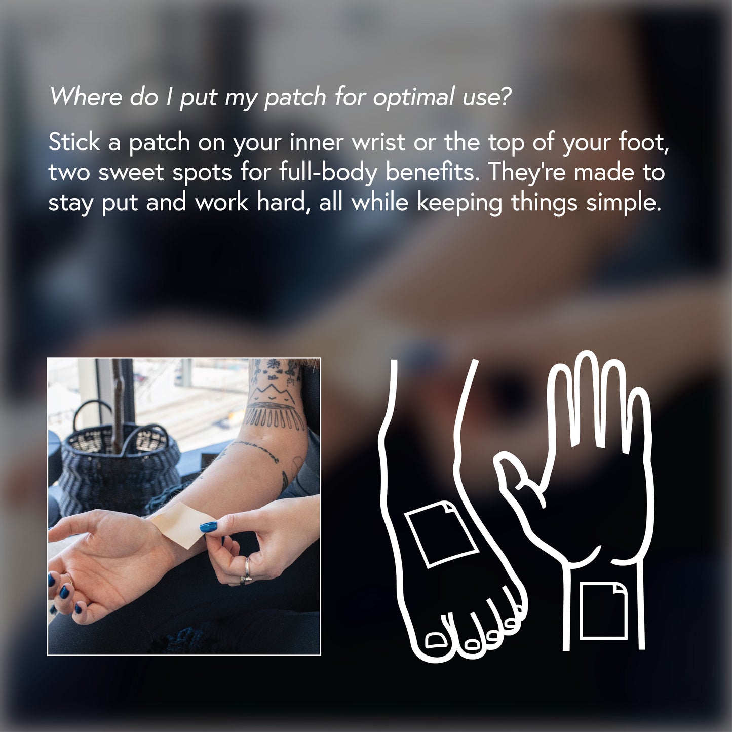 Where do I put my patch for optimal use? Stick a patch on your inner wrist or top of your foot, two sweet spots for full-body benefits. They're made to stay put and work hard, all while keeping things simple.