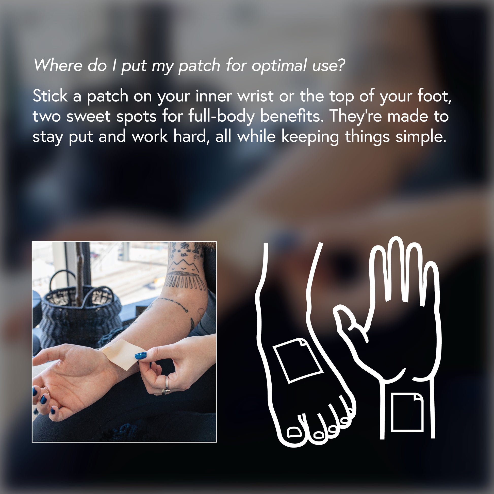 Where do I put my patch for optimal use? Stick a patch on your inner wrist or top of your foot, two sweet spots for full-body benefits. They're made to stay put and work hard, all while keeping things simple.